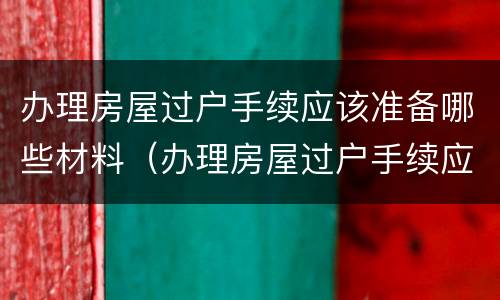 办理房屋过户手续应该准备哪些材料（办理房屋过户手续应该准备哪些材料呢）