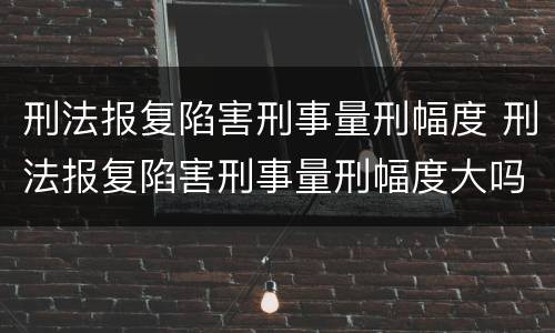 刑法报复陷害刑事量刑幅度 刑法报复陷害刑事量刑幅度大吗