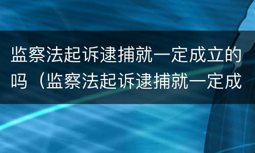 监察法起诉逮捕就一定成立的吗（监察法起诉逮捕就一定成立的吗为什么）