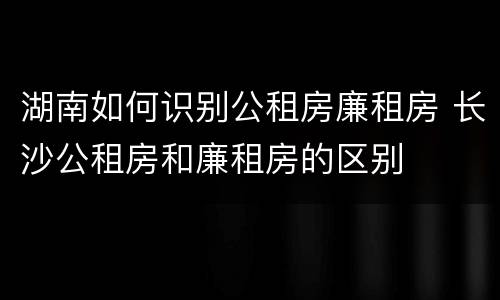 湖南如何识别公租房廉租房 长沙公租房和廉租房的区别