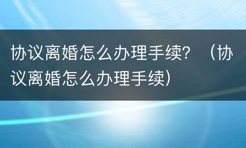 协议离婚怎么办理手续？（协议离婚怎么办理手续）