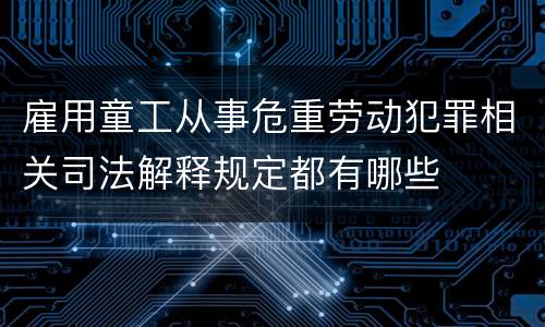 雇用童工从事危重劳动犯罪相关司法解释规定都有哪些