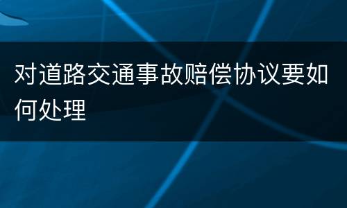 对道路交通事故赔偿协议要如何处理