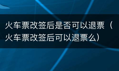 火车票改签后是否可以退票（火车票改签后可以退票么）