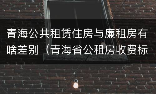 青海公共租赁住房与廉租房有啥差别（青海省公租房收费标准）