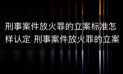 刑事案件放火罪的立案标准怎样认定 刑事案件放火罪的立案标准怎样认定呢