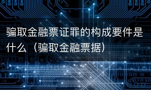 骗取金融票证罪的构成要件是什么（骗取金融票据）