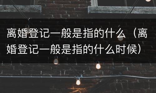 离婚登记一般是指的什么（离婚登记一般是指的什么时候）