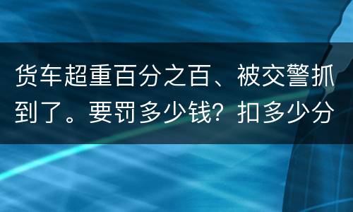 货车超重百分之百、被交警抓到了。要罚多少钱？扣多少分、