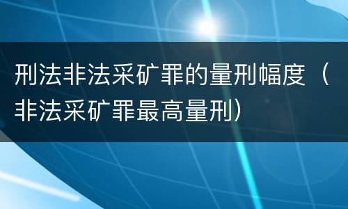 刑法非法采矿罪的量刑幅度（非法采矿罪最高量刑）