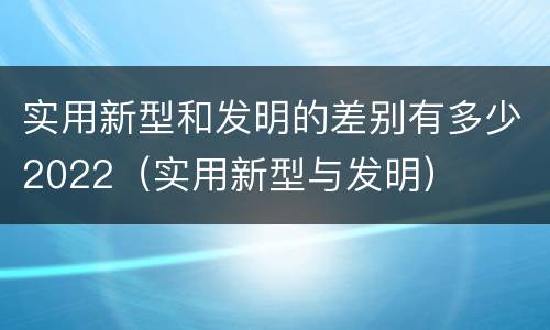 实用新型和发明的差别有多少2022（实用新型与发明）