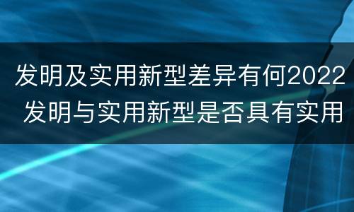 发明及实用新型差异有何2022 发明与实用新型是否具有实用性