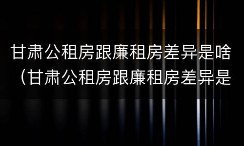 甘肃公租房跟廉租房差异是啥（甘肃公租房跟廉租房差异是啥情况）