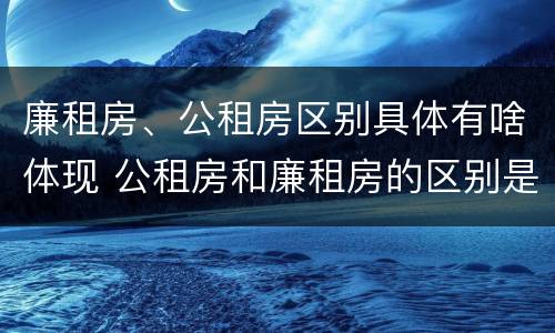 廉租房、公租房区别具体有啥体现 公租房和廉租房的区别是啥