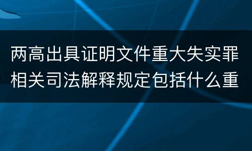 两高出具证明文件重大失实罪相关司法解释规定包括什么重要内容