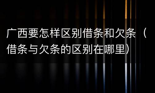 广西要怎样区别借条和欠条（借条与欠条的区别在哪里）