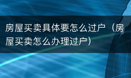 房屋买卖具体要怎么过户（房屋买卖怎么办理过户）