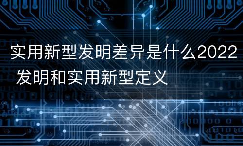 实用新型发明差异是什么2022 发明和实用新型定义