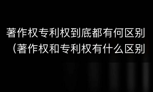 著作权专利权到底都有何区别（著作权和专利权有什么区别）