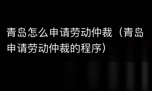 青岛怎么申请劳动仲裁（青岛申请劳动仲裁的程序）