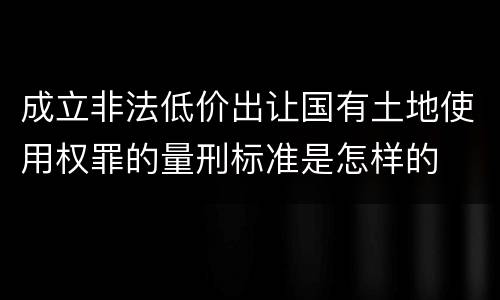 成立非法低价出让国有土地使用权罪的量刑标准是怎样的