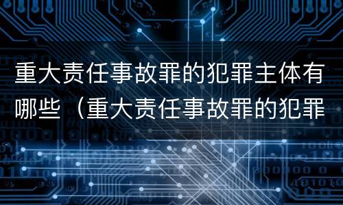 重大责任事故罪的犯罪主体有哪些（重大责任事故罪的犯罪主体有哪些）