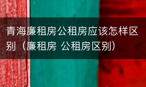 青海廉租房公租房应该怎样区别（廉租房 公租房区别）