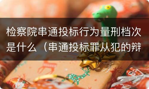 检察院串通投标行为量刑档次是什么（串通投标罪从犯的辩护词）