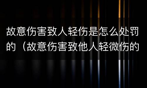 故意伤害致人轻伤是怎么处罚的（故意伤害致他人轻微伤的可以怎么处罚）