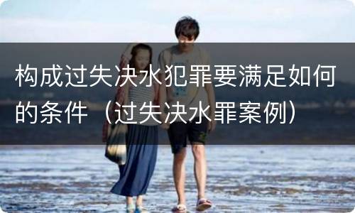 构成过失决水犯罪要满足如何的条件（过失决水罪案例）