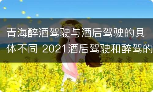 青海醉酒驾驶与酒后驾驶的具体不同 2021酒后驾驶和醉驾的区别