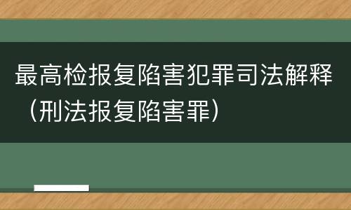 最高检报复陷害犯罪司法解释（刑法报复陷害罪）