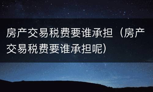 房产交易税费要谁承担（房产交易税费要谁承担呢）