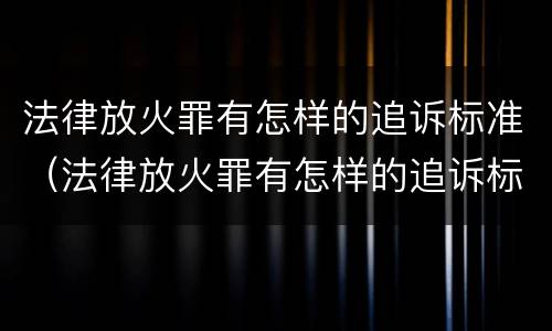 法律放火罪有怎样的追诉标准（法律放火罪有怎样的追诉标准呢）