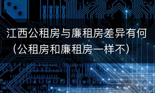 江西公租房与廉租房差异有何（公租房和廉租房一样不）