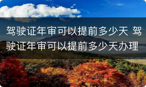 驾驶证年审可以提前多少天 驾驶证年审可以提前多少天办理