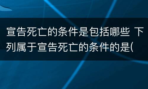 宣告死亡的条件是包括哪些 下列属于宣告死亡的条件的是(