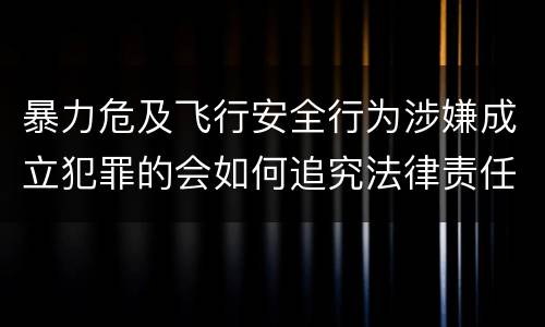 暴力危及飞行安全行为涉嫌成立犯罪的会如何追究法律责任