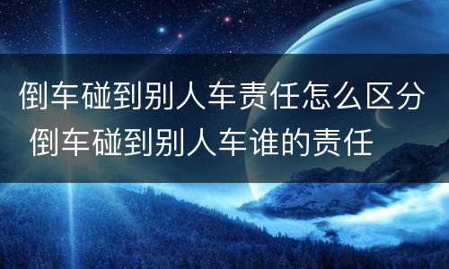 倒车碰到别人车责任怎么区分 倒车碰到别人车谁的责任