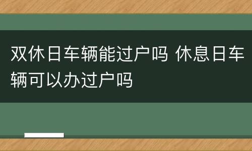 双休日车辆能过户吗 休息日车辆可以办过户吗