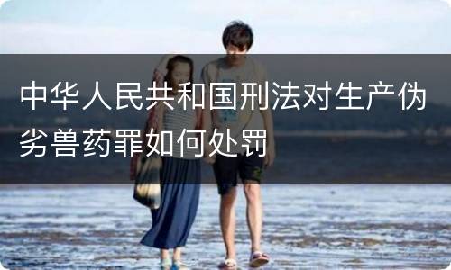 中华人民共和国刑法对生产伪劣兽药罪如何处罚