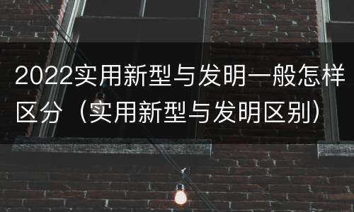 2022实用新型与发明一般怎样区分（实用新型与发明区别）