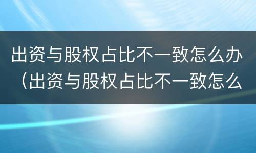 出资与股权占比不一致怎么办（出资与股权占比不一致怎么入账?）