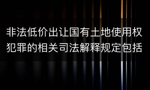 非法低价出让国有土地使用权犯罪的相关司法解释规定包括什么重要内容