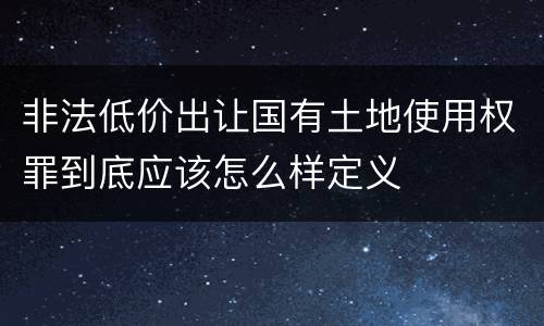 非法低价出让国有土地使用权罪到底应该怎么样定义