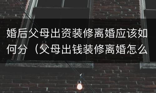 婚后父母出资装修离婚应该如何分（父母出钱装修离婚怎么算）