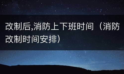 改制后,消防上下班时间（消防改制时间安排）