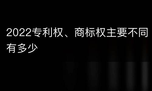 2022专利权、商标权主要不同有多少