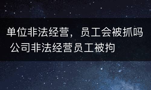 单位非法经营，员工会被抓吗 公司非法经营员工被拘