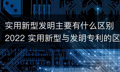 实用新型发明主要有什么区别2022 实用新型与发明专利的区别有哪些